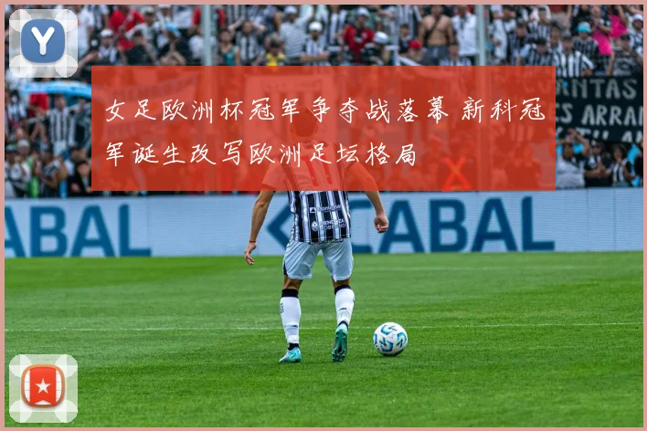 女足欧洲杯冠军争夺战落幕 新科冠军诞生改写欧洲足坛格局