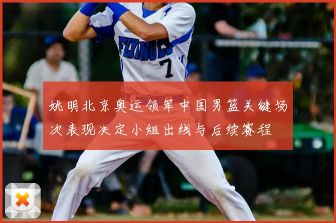 姚明北京奥运领军中国男篮关键场次表现决定小组出线与后续赛程