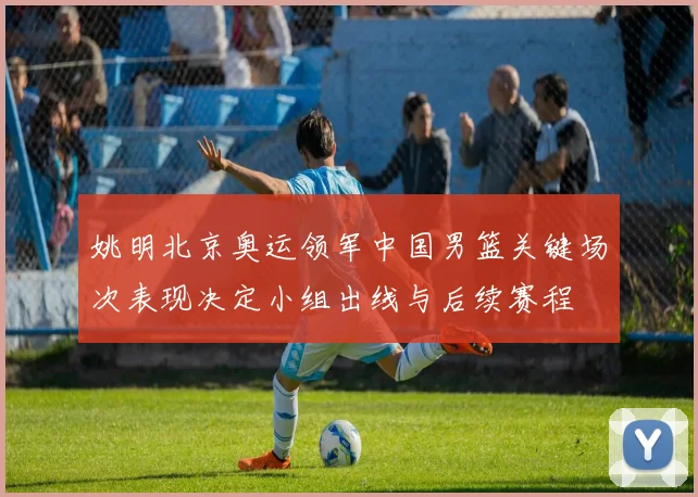 姚明北京奥运领军中国男篮关键场次表现决定小组出线与后续赛程