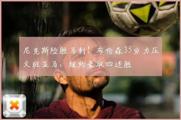 尼克斯险胜马刺！布伦森35分力压文班亚马，纽约豪取四连胜