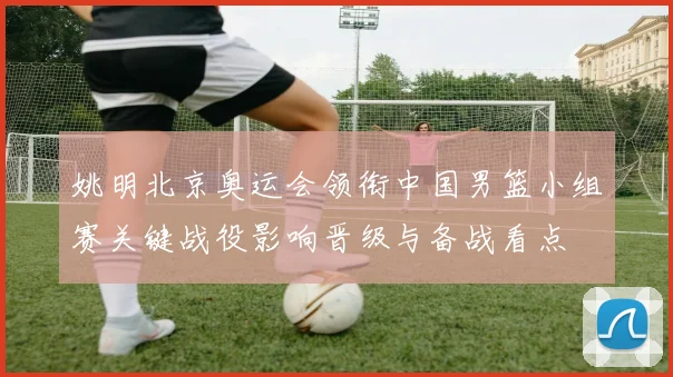 姚明北京奥运会领衔中国男篮小组赛关键战役影响晋级与备战看点