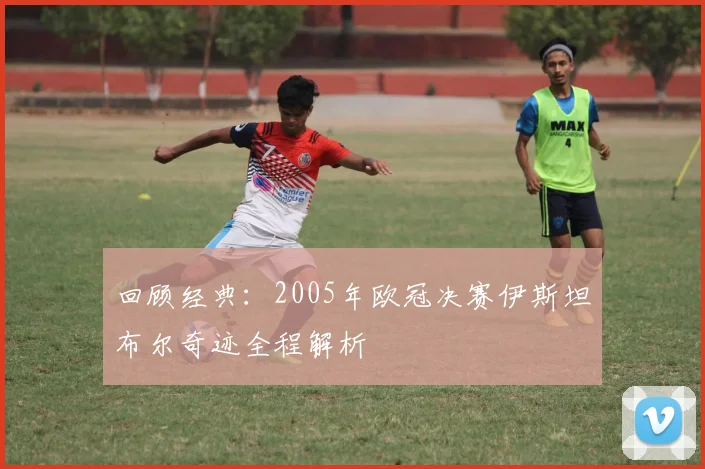 回顾经典：2005年欧冠决赛伊斯坦布尔奇迹全程解析