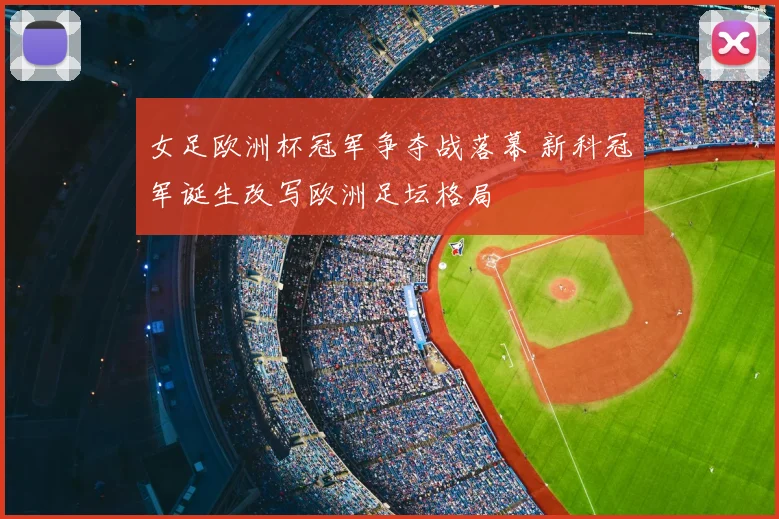 女足欧洲杯冠军争夺战落幕 新科冠军诞生改写欧洲足坛格局
