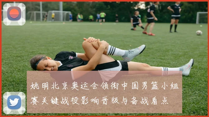 姚明北京奥运会领衔中国男篮小组赛关键战役影响晋级与备战看点