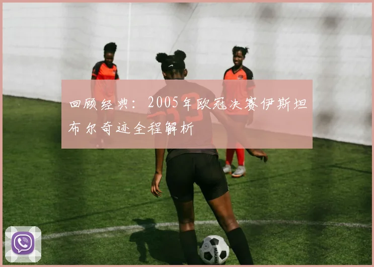 回顾经典：2005年欧冠决赛伊斯坦布尔奇迹全程解析